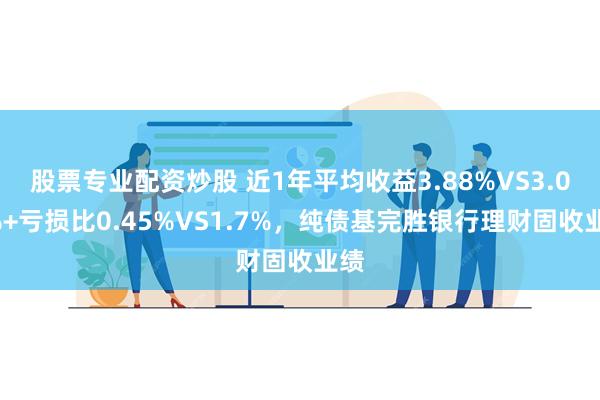 股票专业配资炒股 近1年平均收益3.88%VS3.02%+亏损比0.45%VS1.7%，纯债基完胜银行理财固收业绩