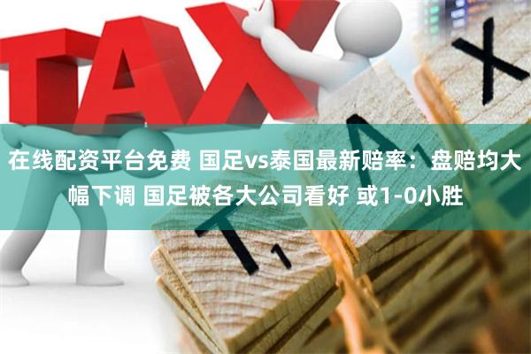 在线配资平台免费 国足vs泰国最新赔率：盘赔均大幅下调 国足被各大公司看好 或1-0小胜