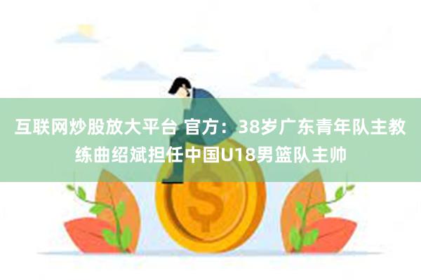 互联网炒股放大平台 官方：38岁广东青年队主教练曲绍斌担任中国U18男篮队主帅