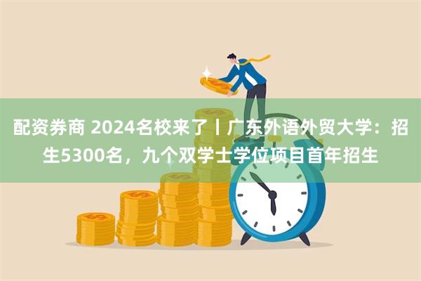 配资券商 2024名校来了丨广东外语外贸大学：招生5300名，九个双学士学位项目首年招生