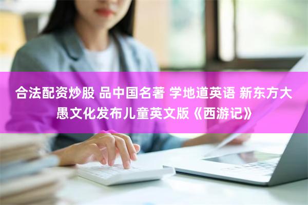 合法配资炒股 品中国名著 学地道英语 新东方大愚文化发布儿童英文版《西游记》