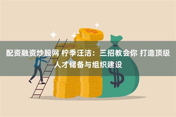 配资融资炒股网 柠季汪洁：三招教会你 打造顶级人才储备与组织建设