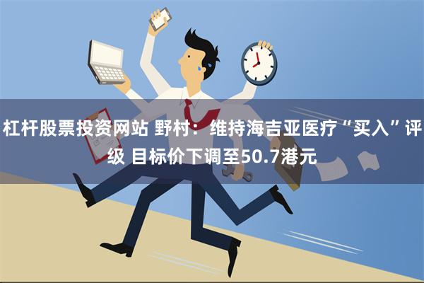 杠杆股票投资网站 野村：维持海吉亚医疗“买入”评级 目标价下调至50.7港元