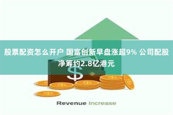 股票配资怎么开户 国富创新早盘涨超9% 公司配股净筹约2.8亿港元