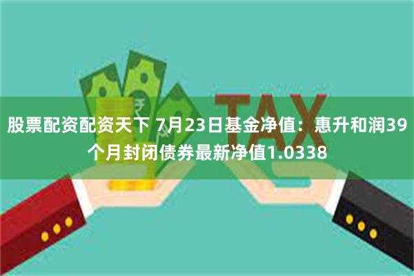 股票配资配资天下 7月23日基金净值：惠升和润39个月封闭债券最新净值1.0338