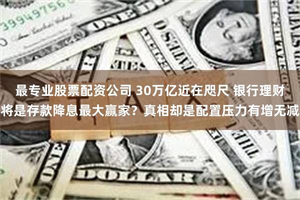 最专业股票配资公司 30万亿近在咫尺 银行理财将是存款降息最大赢家？真相却是配置压力有增无减