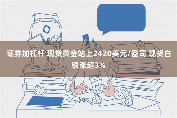 证券加杠杆 现货黄金站上2420美元/盎司 现货白银涨超3%