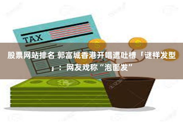 股票网站排名 郭富城香港开唱遭吐槽「谜样发型」：网友戏称“泡面发”