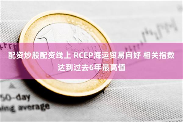 配资炒股配资线上 RCEP海运贸易向好 相关指数达到过去6年最高值