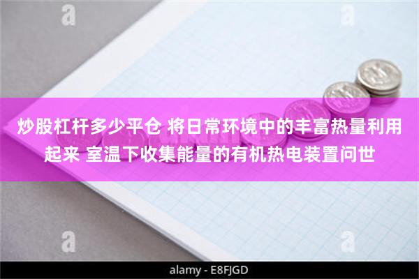 炒股杠杆多少平仓 将日常环境中的丰富热量利用起来 室温下收集能量的有机热电装置问世