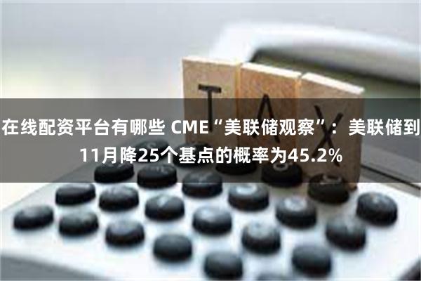 在线配资平台有哪些 CME“美联储观察”：美联储到11月降25个基点的概率为45.2%