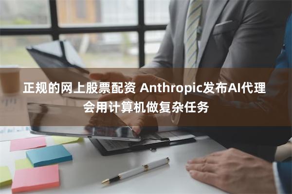 正规的网上股票配资 Anthropic发布AI代理 会用计算机做复杂任务