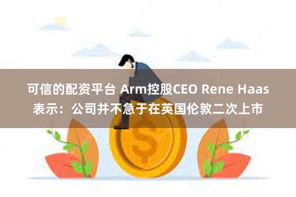 可信的配资平台 Arm控股CEO Rene Haas表示：公司并不急于在英国伦敦二次上市