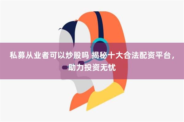 私募从业者可以炒股吗 揭秘十大合法配资平台，助力投资无忧