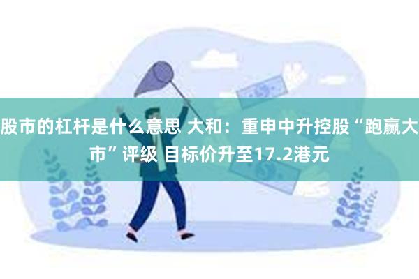 股市的杠杆是什么意思 大和：重申中升控股“跑赢大市”评级 目标价升至17.2港元