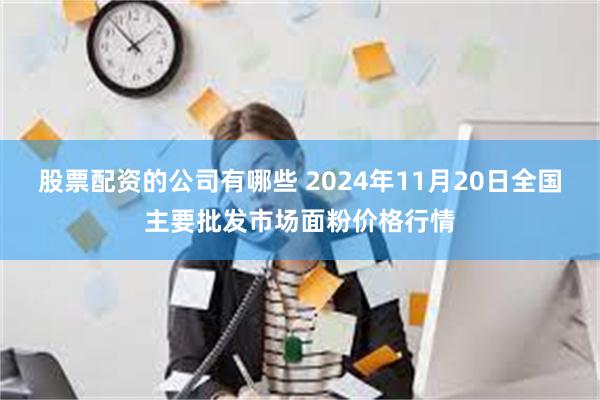 股票配资的公司有哪些 2024年11月20日全国主要批发市场面粉价格行情