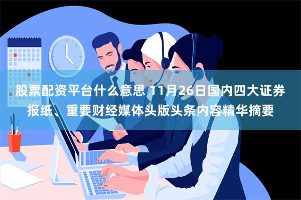 股票配资平台什么意思 11月26日国内四大证券报纸、重要财经媒体头版头条内容精华摘要