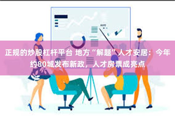 正规的炒股杠杆平台 地方“解题”人才安居：今年约80城发布新政，人才房票成亮点