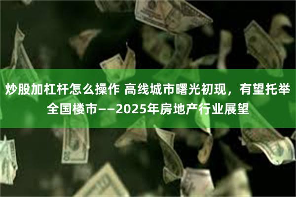 炒股加杠杆怎么操作 高线城市曙光初现，有望托举全国楼市——2025年房地产行业展望