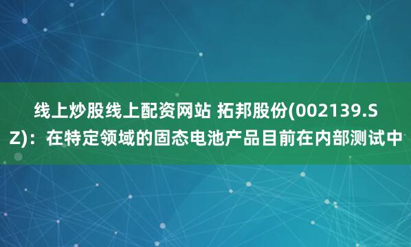 线上炒股线上配资网站 拓邦股份(002139.SZ)：在特定领域的固态电池产品目前在内部测试中