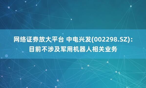 网络证劵放大平台 中电兴发(002298.SZ)：目前不涉及军用机器人相关业务