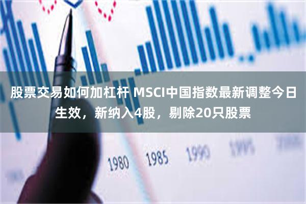 股票交易如何加杠杆 MSCI中国指数最新调整今日生效，新纳入4股，剔除20只股票