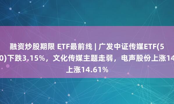 融资炒股期限 ETF最前线 | 广发中证传媒ETF(512980)下跌3.15%，文化传媒主题走弱，电声股份上涨14.61%