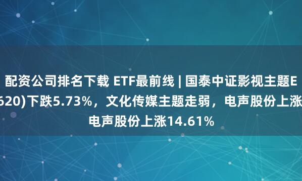 配资公司排名下载 ETF最前线 | 国泰中证影视主题ETF(516620)下跌5.73%，文化传媒主题走弱，电声股份上涨14.61%