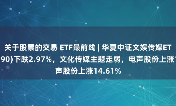 关于股票的交易 ETF最前线 | 华夏中证文娱传媒ETF(516190)下跌2.97%，文化传媒主题走弱，电声股份上涨14.61%