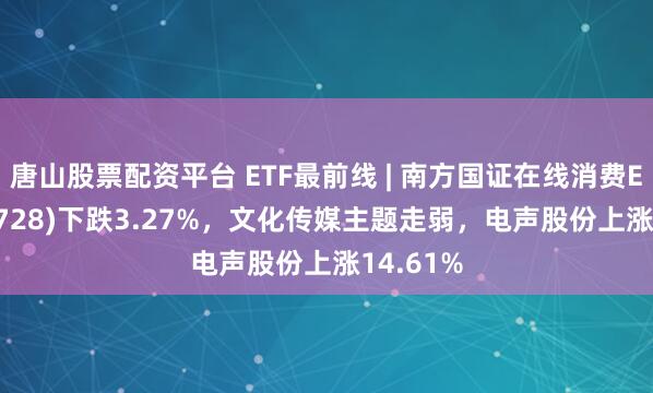 唐山股票配资平台 ETF最前线 | 南方国证在线消费ETF(159728)下跌3.27%，文化传媒主题走弱，电声股份上涨14.61%