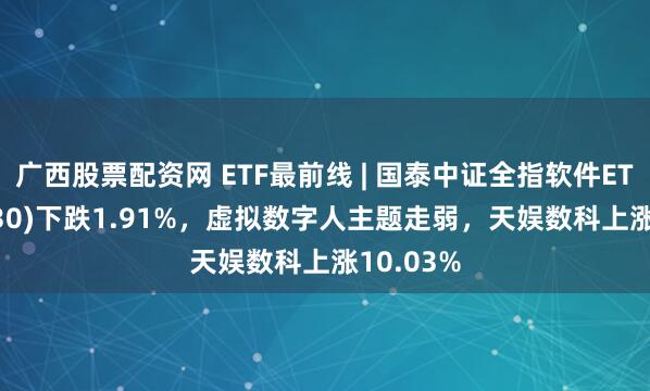 广西股票配资网 ETF最前线 | 国泰中证全指软件ETF(515230)下跌1.91%，虚拟数字人主题走弱，天娱数科上涨10.03%