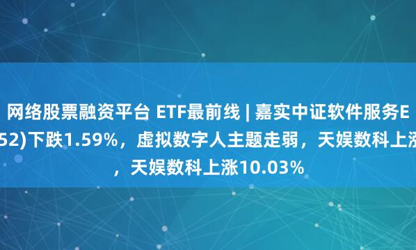 网络股票融资平台 ETF最前线 | 嘉实中证软件服务ETF(159852)下跌1.59%，虚拟数字人主题走弱，天娱数科上涨10.03%