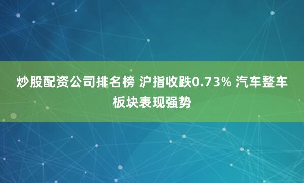 炒股配资公司排名榜 沪指收跌0.73% 汽车整车板块表现强势