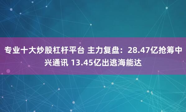 专业十大炒股杠杆平台 主力复盘：28.47亿抢筹中兴通讯 13.45亿出逃海能达