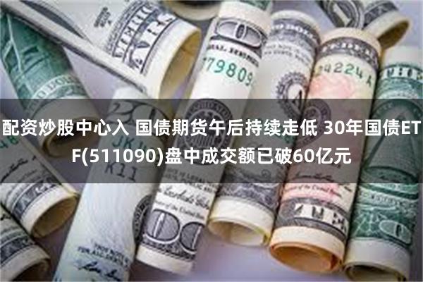 配资炒股中心入 国债期货午后持续走低 30年国债ETF(511090)盘中成交额已破60亿元