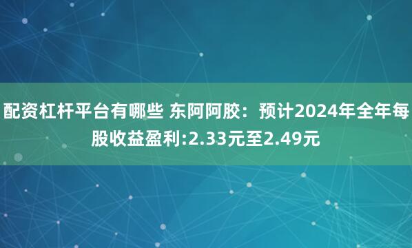 配资杠杆平台有哪些 东阿阿胶：预计2024年全年每股收益盈利:2.33元至2.49元