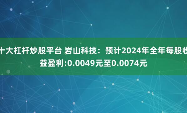 十大杠杆炒股平台 岩山科技：预计2024年全年每股收益盈利:0.0049元至0.0074元