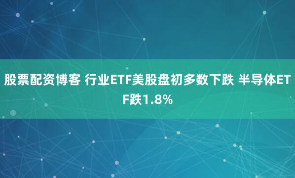 股票配资博客 行业ETF美股盘初多数下跌 半导体ETF跌1.8%