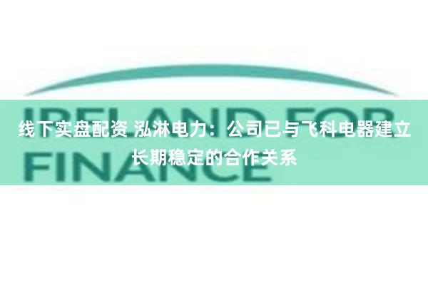 线下实盘配资 泓淋电力：公司已与飞科电器建立长期稳定的合作关系