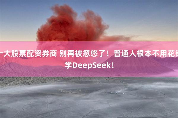 十大股票配资券商 别再被忽悠了！普通人根本不用花钱学DeepSeek！