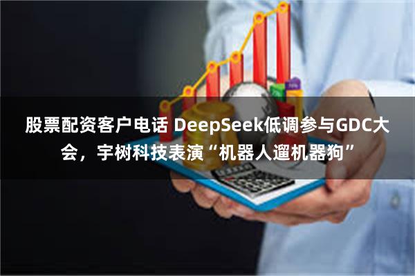 股票配资客户电话 DeepSeek低调参与GDC大会，宇树科技表演“机器人遛机器狗”