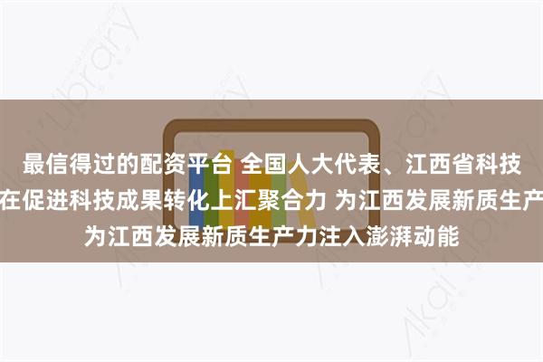 最信得过的配资平台 全国人大代表、江西省科技厅厅长宋德雄：在促进科技成果转化上汇聚合力 为江西发展新质生产力注入澎湃动能