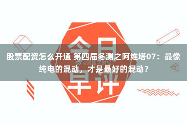 股票配资怎么开通 第四届冬测之阿维塔07：最像纯电的混动，才是最好的混动？