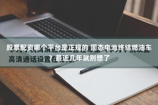 股票配资哪个平台是正规的 固态电池终结燃油车？最近几年就别想了