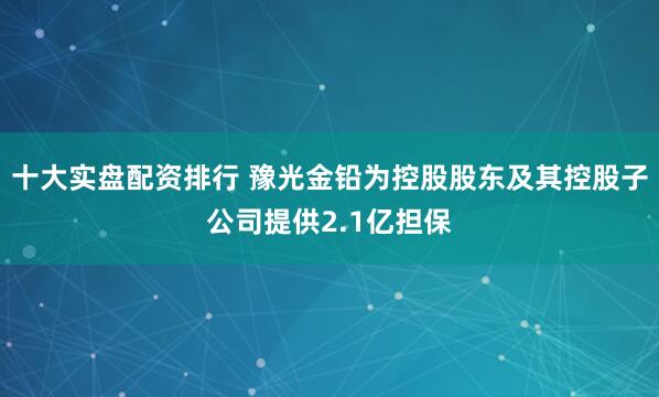 十大实盘配资排行 豫光金铅为控股股东及其控股子公司提供2.1亿担保