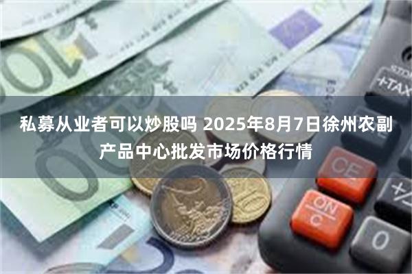 私募从业者可以炒股吗 2025年8月7日徐州农副产品中心批发市场价格行情