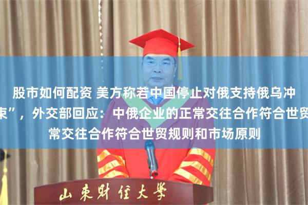 股市如何配资 美方称若中国停止对俄支持俄乌冲突“很快就会结束”，外交部回应：中俄企业的正常交往合作符合世贸规则和市场原则