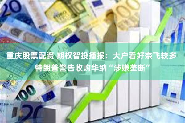 重庆股票配资 期权智投播报：大户看好奈飞较多 特朗普警告收购华纳“涉嫌垄断”